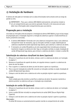 Página 8 AXIS Q6034 Guia de instalação
Instalação do hardware
A câmera de rede pode ser montada com os cabos direcionados tanto através como ao longo da
parede ou teto.
Preparação para a instalação
Leia todas as instruções antes de preparar a instalação da câmera AXIS Q6034, já que muitas etapas
de preparação para a instalação requerem a remoção da cobertura superior e trarão benefícios se
forem juntamente concluídas.
• A câmera AXIS Q6034 é fornecida com uma cobertura transparente clara e uma cobertura
transparente fumê. Se necessário, siga as instruções contidas na seção Substituição da
cobertura clara/fumê do dome (opcional), logo abaixo, para substituir a cobertura do dome.
• É necessário um cartão SD padrão ou de alta capacidade (não incluído) para armazenar
localmente imagens na câmera de rede. Siga as instruções contidas na seção Instalação de
cartão SD (opcional), logo abaixo, para remover a cobertura do dome e instalar o cartão SD.
Substituição da cobertura clara/fumê do dome (opcional)
1. Afrouxe os 4 parafusos do anel do dome, remova o anel e a cobertura do dome; ver ilustração
na página 7.
2. Remova os 4 parafusos do suporte do dome, em seguida remova o suporte e a cobertura do
dome do anel do dome.
3. Fixe o suporte e a cobertura do dome ao anel do dome e aperte os 4 parafusos.
4. Para o caso de instalação do cartão SD, consulte as instruções contidas na seção Instalação de
cartão SD (opcional), logo abaixo.
5. Coloque o anel do dome com a cobertura de volta na posição original e aperte os parafusos.
Observação:
Tome cuidado para não arranhar ou danificar a cobertura do dome. Se possível, mantenha o
plástico protetor na cobertura até que a instalação seja completada.
Instalação de cartão SD (opcional)
1. Afrouxe os 4 parafusos do anel do dome, remova o anel e a cobertura do dome; ver ilustração
na página 7.
2. Insira o cartão SD (não incluído) no compartimento de cartão SDHC (Secure Digital High
Capacity).
3. Coloque o anel do dome com a cobertura de volta na posição original e aperte os parafusos.
Observações:
O cartão SD encaixa-se automaticamente quando inserido no compartimento de cartão
! IMPORTANTE! - Para usar a câmera AXIS Q6034 externamente, será preciso instalá-la
em um compartimento para uso externo aprovado. Consulte o site www.axis.com para
obter mais informações sobre compartimentos para uso externo.
 