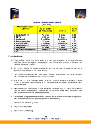 Manual Versión Digital – Año 2009 ®
25
Procedimiento:
1. Pesar todos y cada una de la materia prima por separado, se recomienda para
toda formula ser ensayada con pequeñas cantidades para obtener la formula mas
efectiva y atinada posible.
2. Se puede trabajar la forma sencilla de comprar la base se gelatina solo se le
agrega la fragancia y el colorante y listo.
3. La formula de aplicación es como sigue: separar 1/3 una tercera parte del agua
para remojar de un día para otro el carbopol 940.
4. Aparte las 2/3 dos terceras pares de agua restante agregar el luvikosol, k-30,
EDTA, la glicerina, forlmaldehido y la trietanolamina,agitandolo lentamente hasta
disolverlo bien.
5. Ya disuelto todo se fusionan 1/3 de agua con carbopol, con 2/3 parte de la mezcla
con los demás ingredientes, siempre en la agitación lenta hasta disolverlo bien
para evitar formación de grupos(pelotitas)
6. Finalmente agregar la trietanolamina siempre en la misma intensidad de agitación
para evitar formación de grumos (pelotitas de carbopol)
7. Se llenan los envases y sellan
8. Se ponen la etiquetas
9. Se guardan (embalaje)
Materiales que se
Utilizan ½ de Galón
(1 Kilogramo) 1 Galón
% de
Peso
1. Carbolpol 940 ½ onza 1 onza 0.60
2. EDTA 2 litros 4 litros 0.10
3. Luvikosol 2 mililitro 4 mililitro 1
4. Trietanolamina ½ onza 1 onza 1.35
5. Forlmaldehido 1 mililitro 2 mililitro 0.10
6. Propilenglicol ¼ de onza 1 onza 0.50
7. Fragancia ½ onza 1 onza 0.35
8. Agua Desmineralizada Completar Completar 96
TOTAL 100%
 