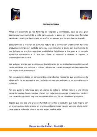 Manual Versión Digital – Año 2009 ®
5
INTRODUCCION
Antes del desarrollo de las formulas de limpieza y cosméticos, esta es una gran
oportunidad que nos brinda la vida para aprender y poner en practica estas formulas
excelentes para lograr las metas y los sueños personales que siempre hemos deseado.
Estas formulas lo iniciaran en el mundo natural de la elaboración y fabricación de varios
productos de limpieza y cuidado personal, que utilizamos a diario, con la diferencia de
que lo haremos acordes a nuestras posibilidades, habilidades y destrezas y no estando
sometidos únicamente a lo que nos ofrece el mercado y obtener la libertad e
independencia financiera.
Las materias primas que se utilizan en la elaboración de los productos no contaminan el
medio ambiente ni a quienes lo utilizan, además se pueden conseguir en las droguerías
que mejor usted le convenga.
Por consiguientes todos los componentes o ingredientes necesarios que se utilizan en la
elaboración de los productos son confiables ya que son naturales y no completamente
químicas.
Por otra parte la naturaleza pone al alcance de todos la belleza natural y una infinita
gama de hierbas, flores, plantas y hojas con todo tipo de aromas y fragancias, es decir
que para cada problema hay una solución en el mundo de los cosméticos y limpieza.
Espero que esta sea una gran oportunidad para usted al descubrir que pude llegar a ser
un empresario de éxito si pone en practicas estas formulas y poder ver otro futuro mejor
para usted y su familia y lograr escalar a otro nivel de vida.
 