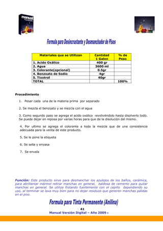 Manual Versión Digital – Año 2009 ®
41
Procedimiento
1. Pesar cada una de la materia prima por separado
2. Se mezcla el benzoato y se mezcla con el agua
3. Como segundo paso se agrega el acido oxálico revolviéndolo hasta disolverlo todo.
Se puede dejar en reposa por varias horas para que de la disolución del mismo.
4. Por ultimo se agrega el colorante a toda la mezcla que de una consistencia
adecuada para la venta de este producto.
5. Se le pone la etiqueta
6. Se sella y envasa
7. Se envala
Función: Este producto sirve para desmanchar los azulejos de los baños, cerámica,
para abrillantar mármol retirar manchas en general, baldosa de cemento para quitar
manchas en general. Se utiliza frotando fuertemente con el cepillo dependiendo su
uso, al terminar se lava muy bien para no dejar residuos que generen manchas pálidas
en el piso.
Materiales que se Utilizan Cantidad
1 Galon
% de
Peso
1. Acido Oxálico 400 gr
2. Agua 3600 ml
3. Colorante(opcional) 0.5gr
4. Benzoato de Sodio 4gr
5. Tixotrol 40gr
TOTAL 100%
 
