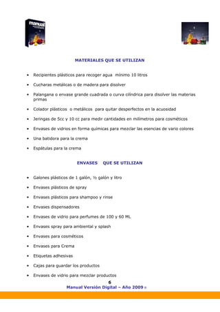 Manual Versión Digital – Año 2009 ®
6
MATERIALES QUE SE UTILIZAN
• Recipientes plásticos para recoger agua mínimo 10 litros
• Cucharas metálicas o de madera para disolver
• Palangana o envase grande cuadrada o curva cilíndrica para disolver las materias
primas
• Colador plásticos o metálicos para quitar desperfectos en la acuosidad
• Jeringas de 5cc y 10 cc para medir cantidades en milímetros para cosméticos
• Envases de vidrios en forma químicas para mezclar las esencias de vario colores
• Una batidora para la crema
• Espátulas para la crema
ENVASES QUE SE UTILIZAN
• Galones plásticos de 1 galón, ½ galón y litro
• Envases plásticos de spray
• Envases plásticos para shampoo y rinse
• Envases dispensadores
• Envases de vidrio para perfumes de 100 y 60 ML
• Envases spray para ambiental y splash
• Envases para cosméticos
• Envases para Crema
• Etiquetas adhesivas
• Cajas para guardar los productos
• Envases de vidrio para mezclar productos
 