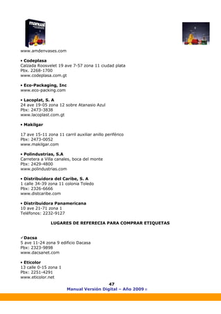 Manual Versión Digital – Año 2009 ®
47
www.amdenvases.com
• Codeplasa
Calzada Roosvelet 19 ave 7-57 zona 11 ciudad plata
Pbx. 2268-1700
www.codeplasa.com.gt
• Eco-Packaging, Inc
www.eco-packing.com
• Lacoplat, S. A
24 ave 19-05 zona 12 sobre Atanasio Azul
Pbx: 2473-3838
www.lacoplast.com.gt
• Makilgar
17 ave 15-11 zona 11 carril auxiliar anillo periférico
Pbx: 2473-0052
www.makilgar.com
• Polindustrias, S.A
Carretera a Villa canales, boca del monte
Pbx: 2429-4800
www.polindustrias.com
• Distribuidora del Caribe, S. A
1 calle 34-39 zona 11 colonia Toledo
Pbx: 2326-6666
www.distcaribe.com
• Distribuidora Panamericana
10 ave 21-71 zona 1
Teléfonos: 2232-9127
LUGARES DE REFERECIA PARA COMPRAR ETIQUETAS
Dacsa
5 ave 11-24 zona 9 edificio Dacasa
Pbx: 2323-9898
www.dacsanet.com
• Eticolor
13 calle 0-15 zona 1
Pbx: 2251-4291
www.eticolor.net
 