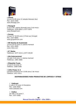 Manual Versión Digital – Año 2009 ®
48
• Flexsa
24 ave 42-85 zona 12 calzada Atanasio Azul
Pbx: 2223-3300
www.flexsagt.com
• Flexigraf
9 ave 0-84 colonia Alvarado zona 2 de mixco
Teléfonos: 2220-6822 y 2377-3070
www.flexigraf.com
• Forcon
13 ave “b” 24-05 zona 13 final ave hincapié
Pbx: 2327-9800
www.grupoforcon.com
• RR Donely de Guatemala
14 ave 20-43 zona 11 colonia mariscal
Pbx: 2421-9999
www.rrdca.com
• D” Marka
Teléfonos: 2477-3314 y 2477-39149
• Afa Internacional
18 calle 5-44 zona 11 colonia mariscal
Teléfonos: 2381-3800
• Etiquetas Yuuju
14 ave 6-10 zona 14
Teléfono: 2368-2586
• Litho Press, S. A
Carretera Rooslvet Km 15.80 zona 2 de mixco
Telefono: 2411-5511
DISTRIBUIDORES PARA PRODUCTOS DE LIMPIEZA Y OTROS
Codicasa
4 calle 4-74 zona 13 Pamplona
Pbx: 2285-9606
www.codicasa.com
Codico
29 calle 1-43 zona 3
Pbx: 2327-5000
 