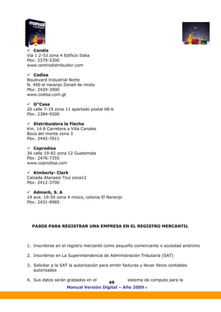 Manual Versión Digital – Año 2009 ®
49
Cendis
Vía 1 2-53 zona 4 Edificio Italia
Pbx: 2379-5300
www.centrodistribuidor.com
Codisa
Boulevard Industrial Norte
N. 440 el naranjo Zona4 de mixto
Pbx: 2429-3900
www.codisa.com.gt
D”Casa
26 calle 7-19 zona 11 apartado postal 68-b
Pbx: 2384-9200
Distribuidora la Flecha
Km. 14.8 Carretera a Villa Canales
Boca del monte zona 3
Pbx: 2442-7811
Coprodisa
36 calle 19-82 zona 12 Guatemala
Pbx: 2476-7355
www.coprodisa.com
Kimberly- Clark
Calzada Atanasio Tzul zona12
Pbx: 2412-3700
Admark, S. A
14 ave. 19-50 zona 4 mixco, colonia El Naranjo
Pbx: 2431-8985
PASOS PARA REGISTRAR UNA EMPRESA EN EL REGISTRO MERCANTIL
1. Inscribirse en el registro mercantil como pequeño comerciante o sociedad anónimo
2. Inscribirse en La Superintendencia de Administración Tributaria (SAT)
3. Solicitar a la SAT la autorización para emitir facturas y llevar libros contables
autorizados
4. Sus datos serán grabados en el sistema de computo para la
 