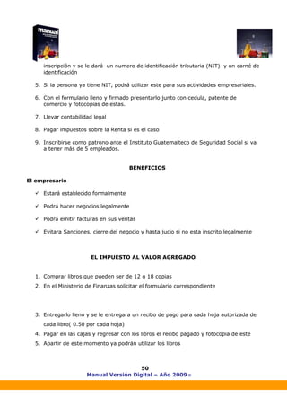 Manual Versión Digital – Año 2009 ®
50
inscripción y se le dará un numero de identificación tributaria (NIT) y un carné de
identificación
5. Si la persona ya tiene NIT, podrá utilizar este para sus actividades empresariales.
6. Con el formulario lleno y firmado presentarlo junto con cedula, patente de
comercio y fotocopias de estas.
7. Llevar contabilidad legal
8. Pagar impuestos sobre la Renta si es el caso
9. Inscribirse como patrono ante el Instituto Guatemalteco de Seguridad Social si va
a tener más de 5 empleados.
BENEFICIOS
El empresario
Estará establecido formalmente
Podrá hacer negocios legalmente
Podrá emitir facturas en sus ventas
Evitara Sanciones, cierre del negocio y hasta jucio si no esta inscrito legalmente
EL IMPUESTO AL VALOR AGREGADO
1. Comprar libros que pueden ser de 12 o 18 copias
2. En el Ministerio de Finanzas solicitar el formulario correspondiente
3. Entregarlo lleno y se le entregara un recibo de pago para cada hoja autorizada de
cada libro( 0.50 por cada hoja)
4. Pagar en las cajas y regresar con los libros el recibo pagado y fotocopia de este
5. Apartir de este momento ya podrán utilizar los libros
 