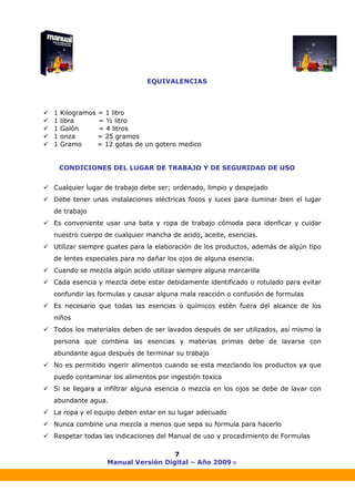 Manual Versión Digital – Año 2009 ®
7
EQUIVALENCIAS
1 Kilogramos = 1 litro
1 libra = ½ litro
1 Galón = 4 litros
1 onza = 25 gramos
1 Gramo = 12 gotas de un gotero medico
CONDICIONES DEL LUGAR DE TRABAJO Y DE SEGURIDAD DE USO
Cualquier lugar de trabajo debe ser; ordenado, limpio y despejado
Debe tener unas instalaciones eléctricas focos y luces para iluminar bien el lugar
de trabajo
Es conveniente usar una bata y ropa de trabajo cómoda para idenficar y cuidar
nuestro cuerpo de cualquier mancha de acido, aceite, esencias.
Utilizar siempre guates para la elaboración de los productos, además de algún tipo
de lentes especiales para no dañar los ojos de alguna esencia.
Cuando se mezcla algún acido utilizar siempre alguna marcarilla
Cada esencia y mezcla debe estar debidamente identificado o rotulado para evitar
confundir las formulas y causar alguna mala reacción o confusión de formulas
Es necesario que todas las esencias o químicos estén fuera del alcance de los
niños
Todos los materiales deben de ser lavados después de ser utilizados, así mismo la
persona que combina las esencias y materias primas debe de lavarse con
abundante agua después de terminar su trabajo
No es permitido ingerir alimentos cuando se esta mezclando los productos ya que
puede contaminar los alimentos por ingestión toxica
Si se llegara a infiltrar alguna esencia o mezcla en los ojos se debe de lavar con
abundante agua.
La ropa y el equipo deben estar en su lugar adecuado
Nunca combine una mezcla a menos que sepa su formula para hacerlo
Respetar todas las indicaciones del Manual de uso y procedimiento de Formulas
 