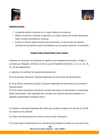 Manual Versión Digital – Año 2009 ®
52
OBSERVACION:
La patente deberá colocarse en un lugar visible de la empresa
Deberá inscribirse y solicitar la patente en un plazo máximo de 8 días después de
haber iniciado actividades la empresa
Aunque el trámite deberá hacerse personalmente, en las puertas del registro
mercantil se encuentran varios tramitadores que le pueden asesorar la inscripción.
PASOS PARA REGISTRAR UNA MARCA
Presentar el Formulario de Solicitud de registro inicial debidamente llenado, firmado y
auxiliado por Abogado. (Artículos 22 de la Ley de Propiedad Industrial y 3, 6, 11, 16, 18,
19, 20 del Reglamento)
2. Adjuntar a la solicitud los siguientes documentos:
A) Si es persona individual, fotocopia legalizada de documento de identificación;
B) Si se tratare de persona jurídica, fotocopia legalizada del documento que acredite la
representación.
C) Si se tratare de persona individual o jurídica extranjera no domiciliada en Guatemala,
deberá acompañar copia legalizada del mandato con cláusula especial otorgado a un
abogado guatemalteco colegiado activo.
D) Original o fotocopia legalizada del recibo que acredite el pago de la tasa de Q.110.00
por ingreso de la solicitud.
E) Cuatro reproducciones de la marca si fuera mixta o figurativa.
F) Si fuera figura tridimensional, las reproducciones deberán consistir en una vista única
 