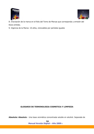 Manual Versión Digital – Año 2009 ®
54
8. Inscripción de la marca en el folio del Tomo de Marcas que corresponda y emisión del
título emitido.
9. Vigencia de la Marca: 10 años, renovables por períodos iguales
GLOSARIO DE TERMINOLOGIA COSMETICA Y LIMPIEZA
Absolute: Absoluto - Una base aromática concentrada soluble en alcohol. Separada de
 