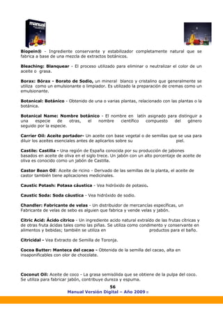 Manual Versión Digital – Año 2009 ®
56
Biopein® - Ingrediente conservante y estabilizador completamente natural que se
fabrica a base de una mezcla de extractos botánicos.
Bleaching: Blanquear - El proceso utilizado para eliminar o neutralizar el color de un
aceite o grasa.
Borax: Bórax - Borato de Sodio, un mineral blanco y cristalino que generalmente se
utiliza como un emulsionante o limpiador. Es utilizado la preparación de cremas como un
emulsionante.
Botanical: Botánico - Obtenido de una o varias plantas, relacionado con las plantas o la
botánica.
Botanical Name: Nombre botánico - El nombre en latín asignado para distinguir a
una especie de otras, el nombre científico compuesto del género
seguido por la especie.
Carrier Oil: Aceite portador- Un aceite con base vegetal o de semillas que se usa para
diluir los aceites esenciales antes de aplicarlos sobre su piel.
Castile: Castilla - Una región de España conocida por su producción de jabones
basados en aceite de oliva en el siglo trece. Un jabón con un alto porcentaje de aceite de
oliva es conocido como un jabón de Castilla.
Castor Bean Oil: Aceite de ricino - Derivado de las semillas de la planta, el aceite de
castor también tiene aplicaciones medicinales.
Caustic Potash: Potasa cáustica - Vea hidróxido de potasio.
Caustic Soda: Soda cáustica - Vea hidróxido de sodio.
Chandler: Fabricante de velas - Un distribuidor de mercancías específicas, un
Fabricante de velas de sebo es alguien que fabrica y vende velas y jabón.
Citric Acid: Ácido cítrico - Un ingrediente acido natural extraído de las frutas cítricas y
de otras fruta ácidas tales como las piñas. Se utiliza como condimento y conservante en
alimentos y bebidas; también se utiliza en productos para el baño.
Citricidal - Vea Extracto de Semilla de Toronja.
Cocoa Butter: Manteca del cacao - Obtenida de la semilla del cacao, alta en
insaponificables con olor de chocolate.
Coconut Oil: Aceite de coco - La grasa semisólida que se obtiene de la pulpa del coco.
Se utiliza para fabricar jabón, contribuye dureza y espuma.
 
