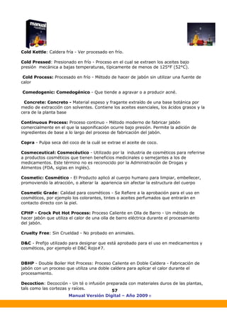 Manual Versión Digital – Año 2009 ®
57
Cold Kettle: Caldera fría - Ver procesado en frío.
Cold Pressed: Presionado en frío - Proceso en el cual se extraen los aceites bajo
presión mecánica a bajas temperaturas, típicamente de menos de 125°F (52°C).
Cold Process: Procesado en frío - Método de hacer de jabón sin utilizar una fuente de
calor
Comedogenic: Comedogénico - Que tiende a agravar o a producir acné.
Concrete: Concreto - Material espeso y fragante extraído de una base botánica por
medio de extracción con solventes. Contiene los aceites esenciales, los ácidos grasos y la
cera de la planta base
Continuous Process: Proceso continuo - Método moderno de fabricar jabón
comercialmente en el que la saponificación ocurre bajo presión. Permite la adición de
ingredientes de base a lo largo del proceso de fabricación del jabón.
Copra - Pulpa seca del coco de la cuál se extrae el aceite de coco.
Cosmeceutical: Cosmecéutico - Utilizado por la industria de cosméticos para referirse
a productos cosméticos que tienen beneficios medicinales o semejantes a los de
medicamentos. Este término no es reconocido por la Administración de Drogas y
Alimentos (FDA, siglas en inglés).
Cosmetic: Cosmético - El Producto aplicó al cuerpo humano para limpiar, embellecer,
promoviendo la atracción, o alterar la apariencia sin afectar la estructura del cuerpo
Cosmetic Grade: Calidad para cosméticos - Se Refiere a la aprobación para el uso en
cosméticos, por ejemplo los colorantes, tintes o aceites perfumados que entrarán en
contacto directo con la piel.
CPHP - Crock Pot Hot Process: Proceso Caliente en Olla de Barro - Un método de
hacer jabón que utiliza el calor de una olla de barro eléctrica durante el procesamiento
del jabón.
Cruelty Free: Sin Crueldad - No probado en animales.
D&C - Prefijo utilizado para designar que está aprobado para el uso en medicamentos y
cosméticos, por ejemplo el D&C Rojo#7.
DBHP - Double Boiler Hot Process: Proceso Caliente en Doble Caldera - Fabricación de
jabón con un proceso que utiliza una doble caldera para aplicar el calor durante el
procesamiento.
Decoction: Decocción - Un té o infusión preparada con materiales duros de las plantas,
tals como las cortezas y raíces.
 