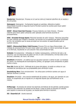 Manual Versión Digital – Año 2009 ®
58
Deodorize: Desodorizar -Proceso en el cual se retira el material odorífero de un aceite o
de una grasa.
Detergent: Detergente - Surfactante basado en petróleo, diferente al jabón.
Desarrollado durante la Segunda Guerra Mundial cuando los aceites para hacer jabón
estaban escasos.
DHHP - Direct Heat Hot Process: Proceso Caliente con Calor Directo - Proceso
caliente para hacer jabón utilizando calor aplicado externamente durante el
procesamiento.
DOS - Dreaded Orange Spots: Manchas temidas de color naranja - Manchas pequeñas
de color naranja que irradian a amarillo y se forman en la superficie del jabón procesado
en frío. Se considera que la causa principal son los aceites no saponificados que se
vuelven rancios.
DWCP - Discounted Water Cold Process: Proceso Frío con Agua Descontada - Un
método de procesamiento frío para hacer jabón que utiliza un menor porcentaje de agua
en la fórmula, resultando en una solución más concentrada de lejía.
Embeds: Incrustaciones - Utilizadas en moldes rectangulares, conforma de tubo y de
columna. Las incrustaciones de jabón son de un color contrastante y formas tales como
de luna y estrellas, de rizos y de cintas.
Emollient: Emoliente - Un aditivo que se usa para suavizar o calmar la piel. La manteca
de cacao o la mantequilla de butirospermo (Shea), se agregan como emolientes al jabón
hecho a mano.
Emu Oil: Aceite de Emú - Refinado de la grasa del pájaro, el aceite se utiliza en una
variedad de cosméticos por sus propiedades para alimentar la piel.
Emulsifying Wax: Cera emulsionante - Se utiliza para combinar aceites con agua al
fabricar lociones y cremas
Emulsion: Emulsión - Una mezcla estabilizada de aceites y de agua, por ejemplo en una
loción; la suspensión de un líquido en un segundo líquido que normalmente no se
mezcla.
Enfleurage - El proceso de extraer las esencias aromáticas de las plantas usando grasas
inodoras para absorber los aceites de las flores. Luego la grasa se disuelve en alcohol
para separar la esencia de la grasa y se destila para eliminar el alcohol.
EO - Essential oil - Aceite esencial.
 