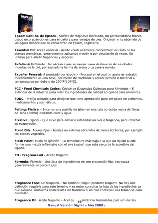 Manual Versión Digital – Año 2009 ®
59
Epsom Salt: Sal de Epsom - Sulfato de magnesio hidratado. Un polvo cristalino blanco
usado en preparaciones para el baño y para remojos de pies. Originalmente obtenido de
las aguas mineral que se encuentran en Epsom, Inglaterra.
Essential Oil: Aceite esencial - Aceite volátil altamente concentrado extraído de las
plantas aromáticas, generalmente aplicando presión o por destilación de vapor. Se
utilizan para añadir fragancias y sabores.
Exfoliant: Exfoliante - Un abrasivo que se agrega para deshacerse de las células
muertas de la piel, por ejemplo la harina de avena o La canela molida.
Expeller Pressed: A prensado por expulsor -Proceso en el cual un aceite es extraído
mecánicamente de una base, por medio de machacar y aplicar presión al material a
temperaturas por debajo de 220°F(104°C).
FCC - Food Chemicals Codex: Códice de Sustancias Químicas para Alimentos - El
estándar de la industria para listar los ingredientes de calidad apropiada para alimentos.
FD&C - Prefijo utilizado para designar que tiene aprobación para ser usado en alimentos,
medicamentos y cosméticos.
Felting: Fieltrar - Encerrar una pastilla de jabón en una tela no-tejida hecha de fibras
de lana (fieltro) utilizando calor y agua.
Fixative: Fijador - Que sirve para anclar o estabilizar un olor o fragancia, para retardar
su evaporación.
Fixed Oils: Aceites fijos - Aceites no volátiles obtenidos de bases botánicas, por ejemplo
los aceites vegetales.
Flash Point: Punto de ignición - La temperatura más baja a la que un líquido puede
formar una mezcla inflamable con el aire (vapor) que está cerca de la superficie del
líquido.
FO - Fragrance oil - Aceite fragante.
Formula: Fórmula - Una lista de ingredientes en con proporción fija, expresada
generalmente en porcentajes.
Fragrance Free: Sin fragancia - No contiene ningún producto fragante. No hay una
definición regulada para este término y es mejor consultar la lista de los ingredientes ya
que algunos productos comerciales sin fragancia o sin olor contienen una fragancia para
disimular.
Fragrance Oil: Aceite fragante - Aceites sintéticos formulados para simular las
 