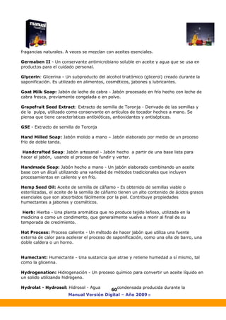 Manual Versión Digital – Año 2009 ®
60
fragancias naturales. A veces se mezclan con aceites esenciales.
Germaben II - Un conservante antimicrobiano soluble en aceite y agua que se usa en
productos para el cuidado personal.
Glycerin: Glicerina - Un subproducto del alcohol triatómico (glicerol) creado durante la
saponificación. Es utilizado en alimentos, cosméticos, jabones y lubricantes.
Goat Milk Soap: Jabón de leche de cabra - Jabón procesado en frío hecho con leche de
cabra fresca, previamente congelada o en polvo.
Grapefruit Seed Extract: Extracto de semilla de Toronja - Derivado de las semillas y
de la pulpa, utilizado como conservante en artículos de tocador hechos a mano. Se
piensa que tiene características antibióticas, antioxidantes y antisépticas.
GSE - Extracto de semilla de Toronja
Hand Milled Soap: Jabón molido a mano – Jabón elaborado por medio de un proceso
frío de doble tanda.
Handcrafted Soap: Jabón artesanal - Jabón hecho a partir de una base lista para
hacer el jabón, usando el proceso de fundir y verter.
Handmade Soap: Jabón hecho a mano - Un jabón elaborado combinando un aceite
base con un álcali utilizando una variedad de métodos tradicionales que incluyen
procesamientos en caliente y en frío.
Hemp Seed Oil: Aceite de semilla de cáñamo - Es obtenido de semillas viable o
esterilizadas, el aceite de la semilla de cáñamo tienen un alto contenido de ácidos grasos
esenciales que son absorbidos fácilmente por la piel. Contribuye propiedades
humectantes a jabones y cosméticos.
Herb: Hierba - Una planta aromática que no produce tejido leñoso, utilizada en la
medicina o como un condimento, que generalmente vuelve a morir al final de su
temporada de crecimiento.
Hot Process: Proceso caliente - Un método de hacer jabón que utiliza una fuente
externa de calor para acelerar el proceso de saponificación, como una olla de barro, una
doble caldera o un horno.
Humectant: Humectante - Una sustancia que atrae y retiene humedad a sí mismo, tal
como la glicerina.
Hydrogenation: Hidrogenación - Un proceso químico para convertir un aceite líquido en
un solido utilizando hidrógeno.
Hydrolat - Hydrosol: Hidrosol - Agua condensada producida durante la
 