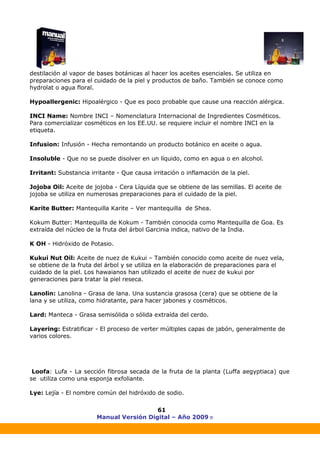 Manual Versión Digital – Año 2009 ®
61
destilación al vapor de bases botánicas al hacer los aceites esenciales. Se utiliza en
preparaciones para el cuidado de la piel y productos de baño. También se conoce como
hydrolat o agua floral.
Hypoallergenic: Hipoalérgico - Que es poco probable que cause una reacción alérgica.
INCI Name: Nombre INCI – Nomenclatura Internacional de Ingredientes Cosméticos.
Para comercializar cosméticos en los EE.UU. se requiere incluir el nombre INCI en la
etiqueta.
Infusion: Infusión - Hecha remontando un producto botánico en aceite o agua.
Insoluble - Que no se puede disolver en un líquido, como en agua o en alcohol.
Irritant: Substancia irritante - Que causa irritación o inflamación de la piel.
Jojoba Oil: Aceite de jojoba - Cera Líquida que se obtiene de las semillas. El aceite de
jojoba se utiliza en numerosas preparaciones para el cuidado de la piel.
Karite Butter: Mantequilla Karite – Ver mantequilla de Shea.
Kokum Butter: Mantequilla de Kokum - También conocida como Mantequilla de Goa. Es
extraída del núcleo de la fruta del árbol Garcinia indica, nativo de la India.
K OH - Hidróxido de Potasio.
Kukui Nut Oil: Aceite de nuez de Kukui – También conocido como aceite de nuez vela,
se obtiene de la fruta del árbol y se utiliza en la elaboración de preparaciones para el
cuidado de la piel. Los hawaianos han utilizado el aceite de nuez de kukui por
generaciones para tratar la piel reseca.
Lanolin: Lanolina - Grasa de lana. Una sustancia grasosa (cera) que se obtiene de la
lana y se utiliza, como hidratante, para hacer jabones y cosméticos.
Lard: Manteca - Grasa semisólida o sólida extraída del cerdo.
Layering: Estratificar - El proceso de verter múltiples capas de jabón, generalmente de
varios colores.
Loofa: Lufa - La sección fibrosa secada de la fruta de la planta (Luffa aegyptiaca) que
se utiliza como una esponja exfoliante.
Lye: Lejía - El nombre común del hidróxido de sodio.
 