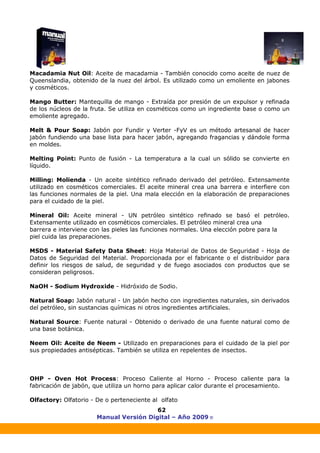 Manual Versión Digital – Año 2009 ®
62
Macadamia Nut Oil: Aceite de macadamia - También conocido como aceite de nuez de
Queenslandia, obtenido de la nuez del árbol. Es utilizado como un emoliente en jabones
y cosméticos.
Mango Butter: Mantequilla de mango - Extraída por presión de un expulsor y refinada
de los núcleos de la fruta. Se utiliza en cosméticos como un ingrediente base o como un
emoliente agregado.
Melt & Pour Soap: Jabón por Fundir y Verter -FyV es un método artesanal de hacer
jabón fundiendo una base lista para hacer jabón, agregando fragancias y dándole forma
en moldes.
Melting Point: Punto de fusión - La temperatura a la cual un sólido se convierte en
líquido.
Milling: Molienda - Un aceite sintético refinado derivado del petróleo. Extensamente
utilizado en cosméticos comerciales. El aceite mineral crea una barrera e interfiere con
las funciones normales de la piel. Una mala elección en la elaboración de preparaciones
para el cuidado de la piel.
Mineral Oil: Aceite mineral - UN petróleo sintético refinado se basó el petróleo.
Extensamente utilizado en cosméticos comerciales. El petróleo mineral crea una
barrera e interviene con las pieles las funciones normales. Una elección pobre para la
piel cuida las preparaciones.
MSDS - Material Safety Data Sheet: Hoja Material de Datos de Seguridad - Hoja de
Datos de Seguridad del Material. Proporcionada por el fabricante o el distribuidor para
definir los riesgos de salud, de seguridad y de fuego asociados con productos que se
consideran peligrosos.
NaOH - Sodium Hydroxide - Hidróxido de Sodio.
Natural Soap: Jabón natural - Un jabón hecho con ingredientes naturales, sin derivados
del petróleo, sin sustancias químicas ni otros ingredientes artificiales.
Natural Source: Fuente natural - Obtenido o derivado de una fuente natural como de
una base botánica.
Neem Oil: Aceite de Neem - Utilizado en preparaciones para el cuidado de la piel por
sus propiedades antisépticas. También se utiliza en repelentes de insectos.
OHP - Oven Hot Process: Proceso Caliente al Horno - Proceso caliente para la
fabricación de jabón, que utiliza un horno para aplicar calor durante el procesamiento.
Olfactory: Olfatorio - De o perteneciente al olfato
 