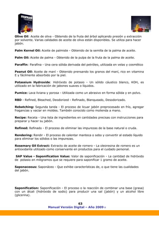 Manual Versión Digital – Año 2009 ®
63
Olive Oil: Aceite de oliva - Obtenido de la fruta del árbol aplicando presión y extracción
por solvente. Varias calidades de aceite de oliva están disponibles. Se utiliza para hacer
jabón.
Palm Kernel Oil: Aceite de palmiste - Obtenido de la semilla de la palma de aceite.
Palm Oil: Aceite de palma - Obtenido de la pulpa de la fruta de la palma de aceite.
Paraffin: Parafina - Una cera sólida derivada del petróleo, utilizada en velas y cosmético
Peanut Oil: Aceite de maní - Obtenido prensando los granos del maní, rico en vitamina
E y fácilmente absorbido por la piel.
Potassium Hydroxide: Hidróxido de potasio - Un sólido cáustico blanco, KOH, es
utilizado en la fabricación de jabones suaves o líquidos.
Pumice: Lava liviana y porosa - Utilizada como un abrasivo en forma sólida y en polvo.
RBD - Refined, Bleached, Deodorized - Refinado, Blanqueado, Desodorizado.
Rebatching: Segunda tanda - El proceso de licuar jabón preprocesado en frío, agregar
fragancias y vaciar en moldes. También conocido como molienda a mano.
Recipe: Receta - Una lista de ingredientes en cantidades precisas con instrucciones para
preparar y hacer su jabón.
Refined: Refinado - El proceso de eliminar las impurezas de la base natural o cruda.
Rendering: Rendir - El proceso de calentar manteca o sebo y convertir al estado líquido
para eliminar los sólidos o las impurezas.
Rosemary Oil Extract: Extracto de aceite de romero - La oleoresina de romero es un
antioxidante utilizado como conservante en productos para el cuidado personal.
SAP Value - Saponification Value: Valor de saponificación - La cantidad de hidróxido
de potasio en miligramos que se requiere para saponificar 1 gramo de aceite.
Saponaceous: Saponáceo - Que exhibe características de, o que tiene las cualidades
del jabón.
Saponification: Saponificación - El proceso o la reacción de combinar una base (grasa)
con un álcali (hidróxido de sodio) para producir una sal (jabón) y un alcohol libre
(glicerina).
 