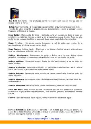 Manual Versión Digital – Año 2009 ®
64
Sea Salt: Sal marina - Sal producida por la evaporación del agua de mar ya sea por
secado solar o al horno.
Seize: Agarrotamiento - El inesperado espesamiento y endurecimiento desigual de la
mezcla de jabón durante el procesamiento. Generalmente ocurre al agregar aceites
fragantes sintéticos a la mezcla.
Shea Butter: Mantequilla de Shea – Utilizada como un ingrediente base o como un
emoliente en jabones hechos a mano y en preparaciones para la piel. Tiene un alto
contenido de no saponificables, lo que contribuye a sus propiedades humectantes.
Soap: El Jabón - Un simple agente limpiador, la sal de sodio que resulta de la
combinación de aceites y grasas con un álcali.
Soap Casting: Moldear jabón - El arte de crear jabones hechos a mano utilizando una
base para jabón que se funde y se vierte.
Sodium Bicarbonate: Bicarbonato de sodio – Polvo para hornear. Polvo blanco
cristalino, utilizado en preparaciones para el baño como un suavizador del agua.
Sodium Cocoate: Cocoato de sodio - Aceite de coco saponificado, la sal de sodio del
aceite de coco.
Sodium Hydroxide: Hidróxido de sodio - Un fuerte compuesto alcalino, NaOH, que se
utiliza para producir jabones duros o pastillas de jabón.
Sodium Palmate: Palmato de sodio - Aceite de palma saponificado, la sal de sodio del
aceite de palma.
Sodium Stearate: Estearato de sodio - Ácido esteárico saponificado, la sal de sodio del
ácido esteárico.
Sodium Tallowate: Sebato de sodio - Sebo saponificado, la sal de sodio del sebo.
Solar Sea Salts: Sales marinas solares – Sales del agua de mar evaporadas por el sol,
no minadas ni procesadas mecánicamente. Este método preserva el contenido mineral
natural.
Soluble - Que se disuelve en un líquido, como en alcohol o soluble en agua.
Solvent Extraction: Extracción por solvente – Un metodo que sirve para separar los
aceite de su base utilizando un líquido en el que el aceite es soluble. Luego se destila y el
solvente se evapora dejando el aceite.
 