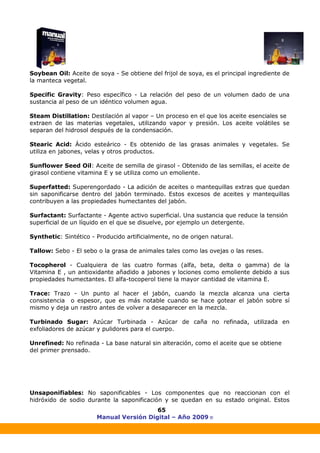 Manual Versión Digital – Año 2009 ®
65
Soybean Oil: Aceite de soya - Se obtiene del frijol de soya, es el principal ingrediente de
la manteca vegetal.
Specific Gravity: Peso específico - La relación del peso de un volumen dado de una
sustancia al peso de un idéntico volumen agua.
Steam Distillation: Destilación al vapor – Un proceso en el que los aceite esenciales se
extraen de las materias vegetales, utilizando vapor y presión. Los aceite volátiles se
separan del hidrosol después de la condensación.
Stearic Acid: Ácido esteárico - Es obtenido de las grasas animales y vegetales. Se
utiliza en jabones, velas y otros productos.
Sunflower Seed Oil: Aceite de semilla de girasol - Obtenido de las semillas, el aceite de
girasol contiene vitamina E y se utiliza como un emoliente.
Superfatted: Superengordado - La adición de aceites o mantequillas extras que quedan
sin saponificarse dentro del jabón terminado. Estos excesos de aceites y mantequillas
contribuyen a las propiedades humectantes del jabón.
Surfactant: Surfactante - Agente activo superficial. Una sustancia que reduce la tensión
superficial de un líquido en el que se disuelve, por ejemplo un detergente.
Synthetic: Sintético - Producido artificialmente, no de origen natural.
Tallow: Sebo - El sebo o la grasa de animales tales como las ovejas o las reses.
Tocopherol - Cualquiera de las cuatro formas (alfa, beta, delta o gamma) de la
Vitamina E , un antioxidante añadido a jabones y lociones como emoliente debido a sus
propiedades humectantes. El alfa-tocoperol tiene la mayor cantidad de vitamina E.
Trace: Trazo - Un punto al hacer el jabón, cuando la mezcla alcanza una cierta
consistencia o espesor, que es más notable cuando se hace gotear el jabón sobre sí
mismo y deja un rastro antes de volver a desaparecer en la mezcla.
Turbinado Sugar: Azúcar Turbinada - Azúcar de caña no refinada, utilizada en
exfoliadores de azúcar y pulidores para el cuerpo.
Unrefined: No refinada - La base natural sin alteración, como el aceite que se obtiene
del primer prensado.
Unsaponifiables: No saponificables - Los componentes que no reaccionan con el
hidróxido de sodio durante la saponificación y se quedan en su estado original. Estos
 