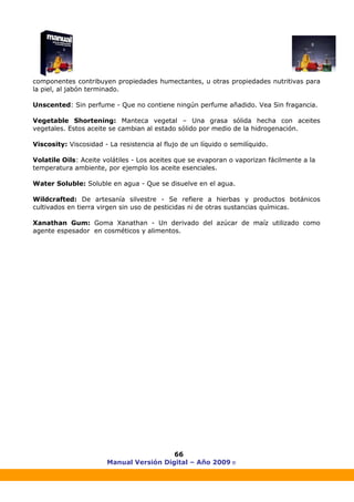 Manual Versión Digital – Año 2009 ®
66
componentes contribuyen propiedades humectantes, u otras propiedades nutritivas para
la piel, al jabón terminado.
Unscented: Sin perfume - Que no contiene ningún perfume añadido. Vea Sin fragancia.
Vegetable Shortening: Manteca vegetal – Una grasa sólida hecha con aceites
vegetales. Estos aceite se cambian al estado sólido por medio de la hidrogenación.
Viscosity: Viscosidad - La resistencia al flujo de un líquido o semilíquido.
Volatile Oils: Aceite volátiles - Los aceites que se evaporan o vaporizan fácilmente a la
temperatura ambiente, por ejemplo los aceite esenciales.
Water Soluble: Soluble en agua - Que se disuelve en el agua.
Wildcrafted: De artesanía silvestre - Se refiere a hierbas y productos botánicos
cultivados en tierra virgen sin uso de pesticidas ni de otras sustancias químicas.
Xanathan Gum: Goma Xanathan - Un derivado del azúcar de maíz utilizado como
agente espesador en cosméticos y alimentos.
 