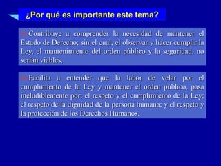 ¿Por qué es importante este tema?

1.-Contribuye a comprender la necesidad de mantener el
Estado de Derecho; sin el cual, el observar y hacer cumplir la
Ley, el mantenimiento del orden público y la seguridad, no
serían viables.

2.-Facilita a entender que la labor de velar por el
cumplimiento de la Ley y mantener el orden público, pasa
ineludiblemente por: el respeto y el cumplimiento de la Ley;
el respeto de la dignidad de la persona humana; y el respeto y
la protección de los Derechos Humanos.
 