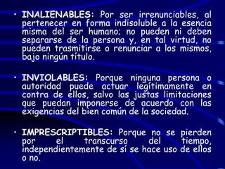 • INALIENABLES: Por ser irrenunciables, al
  pertenecer en forma indisoluble a la esencia
  misma del ser humano; no pueden ni deben
  separarse de la persona y, en tal virtud, no
  pueden trasmitirse o renunciar a los mismos,
  bajo ningún título.

• INVIOLABLES: Porque ninguna persona o
  autoridad puede actuar legítimamente en
  contra de ellos, salvo las justas limitaciones
  que puedan imponerse de acuerdo con las
  exigencias del bien común de la sociedad.

• IMPRESCRIPTIBLES: Porque no se pierden
  por     el    transcurso     del     tiempo,
  independientemente de sí se hace uso de ellos
  o no.
 