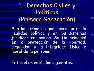 1.- Derechos Civiles y
          Políticos
   (Primera Generación)
Son los primeros que aparecen en la
realidad política y en los sistemas
jurídicos nacionales. Su fin principal
es la protección de la libertad,
seguridad y la integridad física y
moral de la persona.

Entre ellos están los siguientes:
 