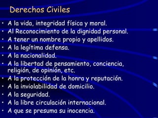 Derechos Civiles
•   A la vida, integridad física y moral.
•   Al Reconocimiento de la dignidad personal.
•   A tener un nombre propio y apellidos.
•   A la legítima defensa.
•   A la nacionalidad.
•   A la libertad de pensamiento, conciencia,
    religión, de opinión, etc.
•   A la protección de la honra y reputación.
•   A la inviolabilidad de domicilio.
•   A la seguridad.
•   A la libre circulación internacional.
•   A que se presuma su inocencia.
 