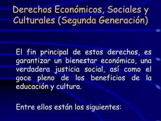 Derechos Económicos, Sociales y
Culturales (Segunda Generación)


El fin principal de estos derechos, es
garantizar un bienestar económico, una
verdadera justicia social, así como el
goce pleno de los beneficios de la
educación y cultura.

Entre ellos están los siguientes:
 