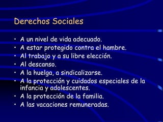 Derechos Sociales

• A un nivel de vida adecuado.
• A estar protegido contra el hambre.
• Al trabajo y a su libre elección.
• Al descanso.
• A la huelga, a sindicalizarse.
• A la protección y cuidados especiales de la
  infancia y adolescentes.
• A la protección de la familia.
• A las vacaciones remuneradas.
 