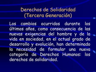 Derechos de Solidaridad
      (Tercera Generación)
Los cambios ocurridos durante los
últimos años, como consecuencia de las
nuevas exigencias del hombre y de la
vida en sociedad, en el actual grado de
desarrollo y evolución, han determinado
la necesidad de formular una nueva
categoría de Derechos Humanos: los
derechos de solidaridad.
 