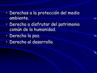 • Derechos a la protección del medio
  ambiente.
• Derecho a disfrutar del patrimonio
  común de la humanidad.
• Derecho la paz.
• Derecho al desarrollo.
 