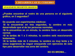 A DESARROLLAR EL CEREBRO
ANALIZAR EL SIGUIENTE GRÁFICO


¿Puedes encontrar el rostro de una persona en el siguiente
gráfico, en 3 segundos?

De acuerdo con experimentos médicos:
 Si lo encuentras en tres segundos, tu cerebro es más
desarrollado que el de las personas normales.
•Si lo encuentras en un minuto, tu cerebro tiene un desarrollo
normal.
•Si te tardas de 1 a 3 minutos, tu cerebro está reaccionando
lentamente.
•Si te tardas más de 3 minutos, tu cerebro es muy lento y la
única sugerencia es seguir ensayando con ejercicios de este
tipo para desarrollar esa zona del cerebro.

                                        NO ES BROMA…
 