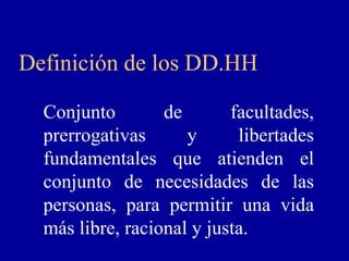 Definición de los DD.HH

  Conjunto        de       facultades,
  prerrogativas      y      libertades
  fundamentales que atienden el
  conjunto de necesidades de las
  personas, para permitir una vida
  más libre, racional y justa.
 