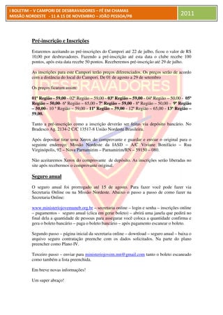 I BOLETIM – V CAMPORI DE DESBRAVADORES – FÉ EM CHAMAS
MISSÃO NORDESTE - 11 A 15 DE NOVEMBRO – JOÃO PESSOA/PB                                    2011



         Pré-inscrição e Inscrições
             inscrição
         Estaremos aceitando as pré
                                  pré-inscrições do Campori até 22 de julho, ficou o valor de R$
         10,00 por desbravadores. Fazendo a pré-inscrição até esta data o clube recebe 100
                                                     inscrição
         pontos, após esta data recebe 50 pontos Receberemos pré-inscrição até 29 de julho.
                                          pontos.                  inscrição

         As inscrições para este Campori terão preços diferenciados. Os preços serão de acordo
                                                      diferenciados.
         com a distância do local do Campori. De 01 de agosto a 29 de setembro

         Os preços ficaram assim:

         01ª Região - 59,00 - 02ª Região – 59,00 - 03ª Região – 59,00 - 04ª Região – 50,00 - 05ª
         Região – 50,00- 6ª Região – 65,00 - 7ª Região – 59,00 - 8ª Região – 50,00 - 9ª Região
         – 50,00– 10 ª Região – 59,00 - 11ª Região – 59,00 - 12ª Região – 65,00 - 13ª Região –
         59,00.

         Tanto a pré-inscrição como a inscrição deverão ser feitas via depósito bancário. No
                     inscrição
         Bradesco Ag. 2134-2 C/C 13517 União Nordeste Brasileira.
                                  13517-8

         Após depositar tirar uma Xerox do comprovante e guardar e enviar o original para o
         seguinte endereço: Missão Nordeste da IASD – A/C Viviane Bonifácio – Rua
         Virginópolis, 92 – Nova Parnamirim – Parnamirim/RN – 59150 – 080.

         Não aceitaremos Xerox do comprovante de depósito. As inscrições serão liberadas no
         site após recebermos o comprovante original.

         Seguro anual
         O seguro anual foi prorrogado até 15 de agosto. Para fazer você pode fazer via
         Secretaria Online ou na Missão Nordeste. Abaixo o passo a passo de como fazer na
                                        Nordeste.
         Secretaria Online:

         www.ministeriojovemuneb.org.br – secretaria online – login e senha – inscrições online
         – pagamentos - seguro anual (clica em gerar boleto) – abrirá uma janela que pedirá no
         final dela a quantidade de pessoas para assegurar você coloca a quantidade confirma e
         gera o boleto bancário – paga o boleto bancário – após pagamento escanear o boleto.

         Segundo passo – página inicial da secretaria online – download – seguro anual – baixa o
         arquivo seguro contratação preenche com os dados solicitados. Na parte do plano
         preencher como Plano IV.

         Terceiro passo – enviar para ministeriojovem.mn@gmail.com tanto o boleto escaneado
         como também a lista preenchida.

         Em breve novas informações
          m             informações!

         Um super abraço!
 