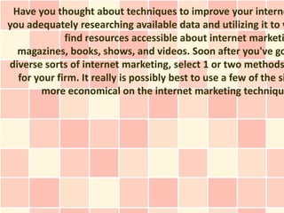 Have you thought about techniques to improve your interne
you adequately researching available data and utilizing it to y
             find resources accessible about internet marketi
  magazines, books, shows, and videos. Soon after you've go
diverse sorts of internet marketing, select 1 or two methods
  for your firm. It really is possibly best to use a few of the si
       more economical on the internet marketing techniqu
 