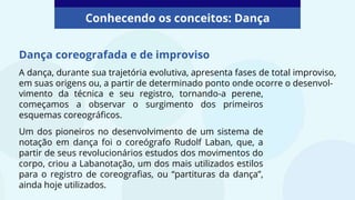 Dança coreografada e de improviso
A dança, durante sua trajetória evolutiva, apresenta fases de total improviso,
em suas origens ou, a partir de determinado ponto onde ocorre o desenvol-
Conhecendo os conceitos: Dança
vimento da técnica e seu registro, tornando-a perene,
começamos a observar o surgimento dos primeiros
esquemas coreográficos.
Um dos pioneiros no desenvolvimento de um sistema de
notação em dança foi o coreógrafo Rudolf Laban, que, a
partir de seus revolucionários estudos dos movimentos do
corpo, criou a Labanotação, um dos mais utilizados estilos
para o registro de coreografias, ou “partituras da dança”,
ainda hoje utilizados.
 