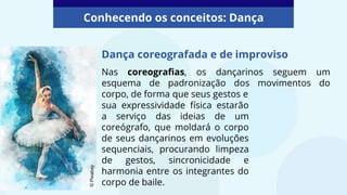 Dança coreografada e de improviso
Nas coreografias, os dançarinos seguem um
esquema de padronização dos movimentos do
corpo, de forma que seus gestos e
Conhecendo os conceitos: Dança
sua expressividade física estarão
a serviço das ideias de um
coreógrafo, que moldará o corpo
de seus dançarinos em evoluções
sequenciais, procurando limpeza
de gestos, sincronicidade e
harmonia entre os integrantes do
corpo de baile.
©
Pixabay
 