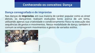 Nas danças de improviso, em sua maioria de caráter popular como as street
dances, os dançarinos realizam evoluções livres acerca de um tema,
utilizando apenas sua criatividade e condicionamento físico na execução das
sequências de gestos e movimentos. Nessa modalidade de dança, também é
comum se empregarem movimentos e gestos de variados estilos.
Conhecendo os conceitos: Dança
©
Pixabay
Dança coreografada e de improviso
 