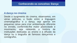 A dança no cinema
Conhecendo os conceitos: Dança
Desde o surgimento do cinema, observamos, em
várias películas, a fusão entre a linguagem
cinematográfica e a dança, seja apenas em
pequenas cenas para criar ambientação diferente
no enredo, conferindo-lhe maior plasticidade e
movimento, seja relatando a história de
instituições dedicadas ao ensino e à difusão da
dança ou à biografia de famosos dançarinos e
coreógrafos.
 