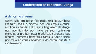 A dança no cinema
Conhecendo os conceitos: Dança
Assim, seja em obras ficcionais, seja baseando-se
em fatos reais, o cinema, por seu amplo alcance,
auxiliou a difundir e divulgar a linguagem da dança,
nos incentivando, por meio de seus cativantes
enredos, a praticar essa modalidade artística que
oferece inúmeros benefícios tanto à saúde física,
por meio do condicionamento do corpo, quanto à
saúde mental.
 