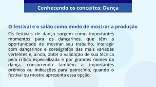 O festival e o salão como modo de mostrar a produção
Conhecendo os conceitos: Dança
Os festivais de dança surgem como importantes
momentos para os dançarinos, que têm a
oportunidade de mostrar seu trabalho, interagir
com dançarinos e coreógrafos das mais variadas
vertentes e, ainda, obter a validação de sua técnica
pela crítica especializada e por grandes nomes da
dança, concorrendo também a importantes
prêmios ou indicações para patrocínio, quando o
festival ou mostra apresenta essa opção.
 