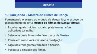 1. Planejando – Mostra de Filmes de Dança
Fomentando o acesso ao mundo da dança, faça o esboço do
planejamento de uma Mostra de Filmes de Dança Virtual.
Desafio
• Escolha quais mídias sociais, plataformas e/ou
aplicativos vai utilizar.
• Selecione quais filmes vão fazer parte da Mostra.
• Pense em como você vai fazer a divulgação.
• Faça um cronograma com data e horário.
• Pesquise a sinopse dos filmes.
 