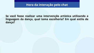 Se você fosse realizar uma intervenção artística utilizando a
linguagem da dança, qual tema escolheria? Em qual estilo de
dança?
Hora da interação pelo chat
 