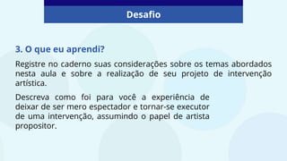 3. O que eu aprendi?
Registre no caderno suas considerações sobre os temas abordados
nesta aula e sobre a realização de seu projeto de intervenção
artística.
Desafio
Descreva como foi para você a experiência de
deixar de ser mero espectador e tornar-se executor
de uma intervenção, assumindo o papel de artista
propositor.
 