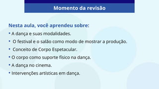Nesta aula, você aprendeu sobre:
• A dança e suas modalidades.
• O festival e o salão como modo de mostrar a produção.
• Conceito de Corpo Espetacular.
• O corpo como suporte físico na dança.
• A dança no cinema.
• Intervenções artísticas em dança.
Momento da revisão
 