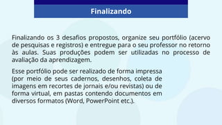 Finalizando os 3 desafios propostos, organize seu portfólio (acervo
de pesquisas e registros) e entregue para o seu professor no retorno
às aulas. Suas produções podem ser utilizadas no processo de
avaliação da aprendizagem.
Finalizando
Esse portfólio pode ser realizado de forma impressa
(por meio de seus cadernos, desenhos, coleta de
imagens em recortes de jornais e/ou revistas) ou de
forma virtual, em pastas contendo documentos em
diversos formatos (Word, PowerPoint etc.).
 