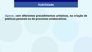 Operar, com diferentes procedimentos artísticos, na criação de
poéticas pessoais ou de processos colaborativos.
Habilidade
 
