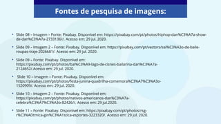 • Slide 08 – Imagem – Fonte: Pixabay. Disponível em: https://pixabay.com/pt/photos/hiphop-dan%C3%A7a-show-
de-dan%C3%A7a-2733136//. Acesso em: 29 jul. 2020.
• Slide 09 – Imagem 2 – Fonte: Pixabay. Disponível em: https://pixabay.com/pt/vectors/sal%C3%A3o-de-baile-
roupas-traje-2026681/. Acesso em: 29 jul. 2020.
• Slide 09 – Fonte: Pixabay. Disponível em:
https://pixabay.com/pt/photos/bal%C3%A9-lago-de-cisnes-bailarina-dan%C3%A7a-
2124652/.Acesso em: 29 jul. 2020.
• Slide 10 – Imagem – Fonte: Pixabay. Disponível em:
https://pixabay.com/pt/photos/festa-junina-quadrilha-comemora%C3%A7%C3%A3o-
1520909/. Acesso em: 29 jul. 2020.
• Slide 10 – Imagem 2 – Fonte: Pixabay. Disponível em:
https://pixabay.com/pt/photos/nativos-americanos-dan%C3%A7a-
celebra%C3%A7%C3%A3o-82426//. Acesso em: 29 jul.2020.
• Slide 11 – Fonte: Pixabay. Disponível em: https://pixabay.com/pt/photos/rsg-
r%C3%ADtmica-gin%C3%A1stica-esportes-3223320/. Acesso em: 29 jul. 2020.
Fontes de pesquisa de imagens:
 