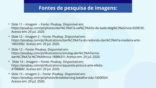 • Slide 11 – Imagem – Fonte: Pixabay. Disponível em:
https://pixabay.com/pt/photos/dan%C3%A7a-sal%C3%A3o-de-baile-eleg%C3%A2ncia-929818/.
Acesso em: 29 jul. 2020.
• Slide 12 – Imagem 2 – Fonte: Pixabay. Disponível em:
https://pixabay.com/pt/illustrations/dan%C3%A7a-do-redondo-dan%C3%A7a-madeira-arte-
1893396/. Acesso em: 29 jul. 2020.
Fontes de pesquisa de imagens:
• Slide 12 – Fonte: Pixabay. Disponível em:
https://pixabay.com/pt/illustrations/sinulog-dan%C3%A7arina-
dan%C3%A7a-%C3%A9tnica-1888631/. Acesso em: 29 jul. 2020.
• Slide 14 – Imagem – Fonte: Pixabay. Disponível em:
https://pixabay.com/pt/illustrations/aquarela-pintura-arte-efeito-
4798884/. Acesso em: 29 jul. 2020.
• Slide 15 – Imagem 2 – Fonte: Pixabay. Disponível em:
https://pixabay.com/pt/photos/breakdancing-batalha-vida-1450054/.
Acesso em: 29 jul. 2020.
 