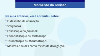 Na aula anterior, você aprendeu sobre:
• O desenho de animação.
• Storyboard.
• Folioscópio ou flip book.
• Fenacistiscópio ou fantoscope.
• Taumatrópio ou thaumatrope.
• Mostras e salões como meios de divulgação.
Momento da revisão
 